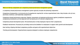 Competency Mapping & Performance Management
MBA SEM IV- Dr. Neha Gupta
Discussion Forum
What are the key components of a competency-based performance management system?
A competency-based performance management system typically includes the following components:
Competency framework(s): A structured set of competencies required for various organizational roles—they include a mix of core,
functional, technical, and leadership competencies
Competency-based performance appraisal: Regular assessments of employee performance against predefined competencies
(competency frameworks set the expected level of mastery for all relevant competencies)
Competency-based development plans: Personalized plans to help employees improve their competencies
Feedback mechanisms: Processes for providing constructive feedback to employees to support their growth and development
Goal setting: Aligning individual competency profiles and goals with organizational objectives
Training and development: Organizational programs designed to enhance employee competencies
 