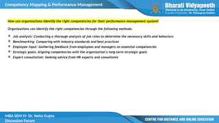 Competency Mapping & Performance Management
MBA SEM IV- Dr. Neha Gupta
Discussion Forum
How can organizations identify the right competencies for their performance management system?
Organizations can identify the right competencies through the following methods:
 Job analysis: Conducting a thorough analysis of job roles to determine the necessary skills and behaviors
 Benchmarking: Comparing with industry standards and best practices
 Employee input: Gathering feedback from employees and managers on essential competencies
 Strategic goals: Aligning competencies with the organization's long-term strategic goals
 Expert consultation: Seeking advice from HR experts and consultants
 