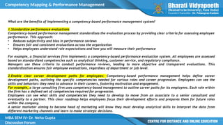 Competency Mapping & Performance Management
MBA SEM IV- Dr. Neha Gupta
Discussion Forum
What are the benefits of implementing a competency-based performance management system?
1.Standardize performance evaluations
Competency-based performance management standardizes the evaluation process by providing clear criteria for assessing employee
performance. This approach:
• Reduces subjectivity and bias in performance reviews
• Ensures fair and consistent evaluations across the organization
• Helps employees understand role expectations and how you will measure their performance
For example, a financial services firm implements a competency-based performance evaluation system. All employees are assessed
based on standardized competencies such as analytical thinking, customer service, and regulatory compliance.
Managers use these criteria to conduct performance reviews, leading to more objective and transparent evaluations. This
standardization ensures fair employee evaluations, regardless of department or job level.
2.Enable clear career development paths for employees: Competency-based performance management helps define career
development paths, outlining the specific competencies needed for various roles and career progression. Employees can see the
skills and behaviors they need to advance in their careers, fostering motivation and engagement.
For example, a large consulting firm uses competency-based management to outline career paths for its employees. Each role within
the firm has a defined set of competencies required for progression.
Employees can see what skills and competencies they need to develop to move from an associate to a senior consultant and
eventually to a partner. This clear roadmap helps employees focus their development efforts and prepares them for future roles
within the company.
A senior marketer aiming to become head of marketing will know they must develop analytical skills to interpret the data from
different marketing channels and learn to make strategic decisions.
 