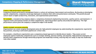 Competency Mapping & Performance Management
MBA SEM IV- Dr. Neha Gupta
Discussion Forum
Create a high-performance organization
Competency-based performance management fosters a culture of continuous improvement and excellence. By focusing on developing
specific competencies, companies encourage employees to enhance their skills and performance continually. This growth-focused
culture leads to higher productivity, innovation, and organizational performance.
For example, a manufacturing company adopts a competency framework emphasizing innovation, quality control, and teamwork. It
regularly trains and assesses workers on these competencies, improving product quality and production efficiency. This high-
performance culture gives the company a competitive edge in the market.
Enable strategic succession planning
Organizations can create targeted development plans for high-potential employees by understanding the competencies required for
key positions, ensuring a solid talent pipeline for critical roles.
For example, a healthcare organization uses a competency-based approach to identify future leaders. They assess current
employees against leadership competencies such as strategic thinking, decision-making, and empathy. High-potential employees can
develop these competencies through mentorship programs and leadership training, ensuring they are ready to step into leadership
roles when needed.
 