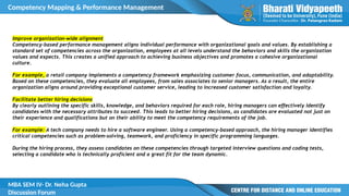 Competency Mapping & Performance Management
MBA SEM IV- Dr. Neha Gupta
Discussion Forum
Improve organization-wide alignment
Competency-based performance management aligns individual performance with organizational goals and values. By establishing a
standard set of competencies across the organization, employees at all levels understand the behaviors and skills the organization
values and expects. This creates a unified approach to achieving business objectives and promotes a cohesive organizational
culture.
For example, a retail company implements a competency framework emphasizing customer focus, communication, and adaptability.
Based on these competencies, they evaluate all employees, from sales associates to senior managers. As a result, the entire
organization aligns around providing exceptional customer service, leading to increased customer satisfaction and loyalty.
Facilitate better hiring decisions
By clearly outlining the specific skills, knowledge, and behaviors required for each role, hiring managers can effectively identify
candidates with the necessary attributes to succeed. This leads to better hiring decisions, as candidates are evaluated not just on
their experience and qualifications but on their ability to meet the competency requirements of the job.
For example: A tech company needs to hire a software engineer. Using a competency-based approach, the hiring manager identifies
critical competencies such as problem-solving, teamwork, and proficiency in specific programming languages.
During the hiring process, they assess candidates on these competencies through targeted interview questions and coding tests,
selecting a candidate who is technically proficient and a great fit for the team dynamic.
 