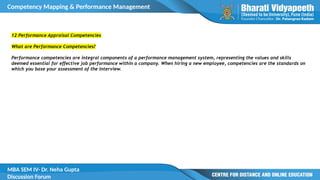 Competency Mapping & Performance Management
MBA SEM IV- Dr. Neha Gupta
Discussion Forum
12 Performance Appraisal Competencies
What are Performance Competencies?
Performance competencies are integral components of a performance management system, representing the values and skills
deemed essential for effective job performance within a company. When hiring a new employee, competencies are the standards on
which you base your assessment of the interview.
 