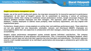Competency Mapping & Performance Management
MBA SEM IV- Dr. Neha Gupta
Discussion Forum
Google’s performance management system
Google, one of the world’s leading tech giants, has long been renowned for its innovative approach to performance
management. At the heart of Google’s success lies its commitment to fostering a culture of continuous
improvement. Rather than relying on traditional annual performance reviews, Google encourages frequent and
informal feedback between employees and their managers. This approach, often referred to as “real-time
feedback,” enables employees to address issues promptly, make necessary adjustments, and stay aligned with
organizational goals.
Furthermore, Google places a strong emphasis on setting clear and ambitious performance goals. These objectives
are not only specific but also measurable, attainable, relevant, and time-bound (SMART). Employees are
encouraged to define their own objectives in collaboration with their managers, fostering a sense of ownership and
accountability.
Google’s unique performance management system extends beyond individual contributions. The company
recognizes the importance of team dynamics and collaboration. Thus, it incorporates 360-degree feedback, where
employees receive input not only from their superiors but also from peers and subordinates. This holistic approach
ensures a well-rounded assessment of an individual’s performance and encourages a collaborative spirit within the
organization.
 