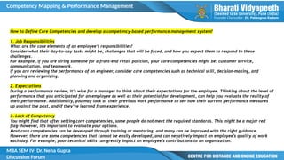 Competency Mapping & Performance Management
MBA SEM IV- Dr. Neha Gupta
Discussion Forum
How to Define Core Competencies and develop a competency-based performance management system?
1. Job Responsibilities
What are the core elements of an employee’s responsibilities?
Consider what their day-to-day tasks might be, challenges that will be faced, and how you expect them to respond to these
challenges.
For example, if you are hiring someone for a front-end retail position, your core competencies might be: customer service,
communication, and teamwork.
If you are reviewing the performance of an engineer, consider core competencies such as technical skill, decision-making, and
planning and organizing.
2. Expectations
During a performance review, it’s wise for a manager to think about their expectations for the employee. Thinking about the level of
performance that you anticipated for an employee as well as their potential for development, can help you evaluate the reality of
their performance. Additionally, you may look at their previous work performance to see how their current performance measures
up against the past, and if they’ve learned from experience.
3. Lack of Competency
You might find that after setting core competencies, some people do not meet the required standards. This might be a major red
flag– however, it’s important to evaluate your options.
Most core competencies can be developed through training or mentoring, and many can be improved with the right guidance.
However, there are some competencies that cannot be easily developed, and can negatively impact an employee’s quality of work
each day. For example, poor technical skills can greatly impact an employee’s contributions to an organization.
 