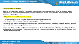 Competency Mapping & Performance Management
MBA SEM IV- Dr. Neha Gupta
Discussion Forum
4. Incorporate Regular Check-ins
How often are you assessing competency? Is it part of ongoing feedback rather than only during formal performance reviews?
Regular check-ins allow continuous improvement for employees to stay on track or adjust as needed. This also helps to create a
culture of transparency and trust.
5. Adapt Competencies to Changing Business Needs
• Are the competencies you’re evaluating still relevant to the current business goals?
• Are there new skills or competencies added as your company evolves?
As businesses grow and shift, competencies should evolve, too. Regularly revisiting your competency framework is vital to keeping it
relevant to both employee and organizational needs.
Framing competency evaluation is a dynamic and ongoing process; these steps help managers and employees work together toward
continuous improvement. Instead of a one-time event, competency evaluation becomes a tool for long-term growth, helping to build
a stronger, more capable team.
 