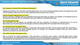 Competency Mapping & Performance Management
MBA SEM IV- Dr. Neha Gupta
Discussion Forum
How Competency Evaluation Drives Employee Development?
Competency evaluation isn’t only about assessing performance; it’s a tool for boosting employee growth and aligning their goals
with the company’s objectives. Here are some competency-based evaluations that can help
Identify Strengths & Opportunities for Growth
Use the evaluation to highlight what your employees do best and where they can improve. For example, if an employee excels at
teamwork but needs help with time management, focus your feedback on developing both areas.
Set Clear Development Goals
After identifying areas for growth, set actionable goals with your employees. For instance, if communication is an area of
improvement, you can set the goal for the employee to attend a communication skills workshop within the next quarter.
Use PIP (Performance Improvement Plans)
If a competency gap is significant, implement a performance improvement plan (PIP). This plan should include clear benchmarks, a
timeline for improvement, and regular feedback sessions. For example, if an employee’s technical skills lag, outline specific
milestones for progress and training sessions.
Utilize IDPs (Individual Development Plans)
IDPs are essential for ongoing development. These plans focus on long-term career growth. A good IDP might involve setting
educational goals, mentorship opportunities, and projects that stretch the employee’s capabilities. If an employee shows potential
in leadership but lacks experience, you can plan mentoring sessions and leadership training programs.
 