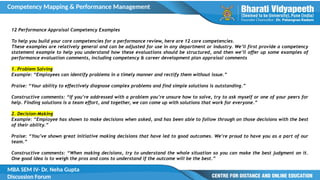Competency Mapping & Performance Management
MBA SEM IV- Dr. Neha Gupta
Discussion Forum
12 Performance Appraisal Competency Examples
To help you build your core competencies for a performance review, here are 12 core competencies.
These examples are relatively general and can be adjusted for use in any department or industry. We’ll first provide a competency
statement example to help you understand how these evaluations should be structured, and then we’ll offer up some examples of
performance evaluation comments, including competency & career development plan appraisal comments
1. Problem Solving
Example: “Employees can identify problems in a timely manner and rectify them without issue.”
Praise: “Your ability to effectively diagnose complex problems and find simple solutions is outstanding.”
Constructive comments: “If you’re addressed with a problem you’re unsure how to solve, try to ask myself or one of your peers for
help. Finding solutions is a team effort, and together, we can come up with solutions that work for everyone.”
2. Decision-Making
Example: “Employee has shown to make decisions when asked, and has been able to follow through on those decisions with the best
of their ability.”
Praise: “You’ve shown great initiative making decisions that have led to good outcomes. We’re proud to have you as a part of our
team.”
Constructive comments: “When making decisions, try to understand the whole situation so you can make the best judgment on it.
One good idea is to weigh the pros and cons to understand if the outcome will be the best.”
 
