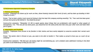 Competency Mapping & Performance Management
MBA SEM IV- Dr. Neha Gupta
Discussion Forum
12 Performance Appraisal Competency Examples
7. Honesty and Integrity
Example: “Employee has shown up for work on-time, shown honesty towards their level of work, and has been up-standing in their
integrity of work.”
Praise: “You’ve had a stellar track record of timing-in that has kept this company working smoothly.” Or, “Your work has been great
and you have great pride behind it. You should be proud.”
Constructive comments: “Remember it’s OK to speak openly about things that are problematic with myself or other people of
management.” Or, “This one job was done great, you should borrow the same pride from that onto your other work and make them
just as good.”
8. Adaptability and Flexibility
Example: “Employees have proven to be flexible in their duties and have easily adapted to scenarios outside their normal work
duties.”
Praise: “No matter what is thrown at you, you seem to be able to handle it. That makes us proud to have you as a part of our
company.”
Constructive comments: “We find your job duties might be overwhelming you. Let’s schedule some additional training in the field
you seem to be hindered by to help you out a bit.”
 