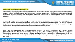 Competency Mapping & Performance Management
MBA SEM IV- Dr. Neha Gupta
Discussion Forum
Google’s performance management system
Additionally, Google’s performance management system places great value on employee development. The company
provides various opportunities for skill enhancement, personal growth, and career advancement. Employees are
encouraged to pursue learning and development initiatives, contributing to their long-term success within the
company.
In summary, Google’s performance management approach is characterized by a commitment to real-time feedback,
SMART goal setting, 360-degree assessments, and a strong focus on employee development. This holistic approach
to performance management has not only contributed to Google’s success but also serves as a model for
organizations seeking to enhance their own performance management systems.
Aims & Key Outcomes (AKOs) is a target-establishing structure that assists associations with characterizing &
following targets and their outcomes. Initially evolved by Intel, AKOs have been generally embraced by different
organizations, with Google being perhaps the most remarkable model. The system is intended to guarantee that
everybody in the association is adjusted with the organization’s objectives & can gauge their advancement
successfully.
 