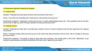 Competency Mapping & Performance Management
MBA SEM IV- Dr. Neha Gupta
Discussion Forum
12 Performance Appraisal Competency Examples
11. Technical Skill
Example: “Employee has shown great technical skill pertaining to their work.”
Praise: “Your skills are astounding and it really shows in the quality of work you do.”
Constructive comments: “Sometimes it seems like you lack a certain understanding of your job. That’s perfectly natural and fine,
but we’d like to offer you some training or guidance to help you build your skills.”
12. Customer Service
Example: “Employee has been able to provide great customer service to ensure customers have the best experience the company
can provide.”
Praise: “Customers always adore you and say you’re the reason why they do business with our store. We’re so happy to have you
part of our team.”
Constructive comments: “Try always to keep an open mind with customers, even if they seem a little irate. Oftentimes, if you
maintain a good demeanor and build relationships with them, they’ll appreciate your effort.”
 