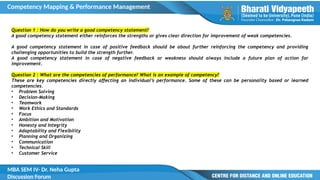 Competency Mapping & Performance Management
MBA SEM IV- Dr. Neha Gupta
Discussion Forum
Question 1 : How do you write a good competency statement?
A good competency statement either reinforces the strengths or gives clear direction for improvement of weak competencies.
A good competency statement in case of positive feedback should be about further reinforcing the competency and providing
challenging opportunities to build the strength further.
A good competency statement in case of negative feedback or weakness should always include a future plan of action for
improvement.
Question 2 : What are the competencies of performance? What is an example of competency?
These are key competencies directly affecting an individual’s performance. Some of these can be personality based or learned
competencies.
• Problem Solving
• Decision-Making
• Teamwork
• Work Ethics and Standards
• Focus
• Ambition and Motivation
• Honesty and Integrity
• Adaptability and Flexibility
• Planning and Organizing
• Communication
• Technical Skill
• Customer Service
 