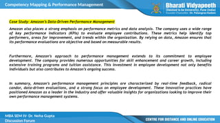 Competency Mapping & Performance Management
MBA SEM IV- Dr. Neha Gupta
Discussion Forum
Case Study: Amazon’s Data-Driven Performance Management
Amazon also places a strong emphasis on performance metrics and data analysis. The company uses a wide range
of key performance indicators (KPIs) to evaluate employee contributions. These metrics help identify top
performers, areas for improvement, and trends within the organization. By relying on data, Amazon ensures that
its performance evaluations are objective and based on measurable results.
Furthermore, Amazon’s approach to performance management extends to its commitment to employee
development. The company provides numerous opportunities for skill enhancement and career growth, including
extensive training programs and tuition assistance. This investment in employee development not only benefits
individuals but also contributes to Amazon’s ongoing success.
In summary, Amazon’s performance management principles are characterized by real-time feedback, radical
candor, data-driven evaluations, and a strong focus on employee development. These innovative practices have
positioned Amazon as a leader in the industry and offer valuable insights for organizations looking to improve their
own performance management systems.
 