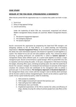 CASE STUDY
KESSLER AT THE FDA HELM: STREAMLINING A MAMMOTH
When Kessler joined FDA the organization was in a situation that, public lost faith in it due
to,
1. Scam Issue
2. Delay or long approval timings
3. Lack of consistency
Under the leadership of Kesler FDA was restructured, reorganized and rehired.
Modern management theory concepts are used here. Modern management theories
are
1. The Dynamic Engagement Approach
2. The Contigency Approach
3. The Systems Approach
Kessler restructured the organization by empowering the lower-level FDA managers and
delegating authority to the 21 field officers. It is called Inventing and Reinventing
Organization in Dynamic Engagement Theory. He decentralized the organization, splitted up
the whole into small interrelated segments and allowed all segments to work together as a
system. This helped him to sort out and solve problems quickly. Thus unnecessary delays
occurring in granting permissions are avoided.This is called as Systems approach in
management theory where different parts of a system work together to achieve a single
managerical goal. Kessler can be termed as a good manager. When he joined FDA it has lost
its reputation and trust among the public. In the past, management in FDA means for doing
the budget, allocating office space, and doing out parking spots. But under the leadership of
Kessler this concept is changed. He introduced new techniques to overcome all the tragical
situations the company faced and contributed all his managerical skills to achieve a
particular goal. It can be termed as The Contigency Approach or Situational Approach in
the management theory since it deals with the manager’s task to identify which technique
will be the best suited to achieve management goals. Kessler can be called as a good Team
Leader. He has a great leadership quality. Under his leadership,
1. FDA restored its credibility.
2. FDA’s budget increased by 8.7 percent than previous year.
3. Total staff grew from 7,800 to 9,000.
4. FDA become more user-friendly.
5. Heightened expectations of the FDA to monitor the safety and efficiency of
drugs, thereby ensuring the safety of common people from side effects of the
drugs.
 