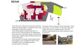 PEDESTRIAN
VEHICULAR CIR.
GREEN AREAS
AMPHITHEATRE
BLDG.BLOCK
SITE PLAN
The site was a flat land. The kund and the
levels are all architect’s creations which has
changed overall site contours.
The landscape is all planned with no
trace of any natural growth of vegetation
but main focus has been given to the hard
landscape, neglecting the effectiveness of
soft landscape.
The access is through a plot reserved for
zonal green now handled to NIFT on the
condition that no building shall be
constructed on this part.
The entry to the campus is from two sides – front
and back.. As one enters, to the left is security
cabin and front is a green patch and the
internal road leads to the main entrance and
basement.
 