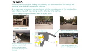 Both covered and open parking was planned but the basement is not used for the
purpose and used for the workshop purpose.
Surface parking has been provided along with the paved access of the building. One
side is flanked by staff car parking and the other by visitor parking.
Road side parking infront of the institute is also done.
Two wheeler parking
Way to basement being blocked by
dumping waste furniture Open paved parking at the
entrance of the building block
Parking along the way leading
to inside of the campus
PARKING
Parking at the entrance
Way to basement being
blocked by dumping waste
furniture
 