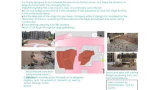 It is mainly designed to accumulate the persons for fashion shows as it helps the students to
keep a contact with the changing friends .
The NIFT amphitheatre is too much a topic of controversy and criticism.
It has not been constructed as it was designed. It was supposed to have the stage floating
in the water body below.
But the direction of the stage has also been changed, without taking into consideration the
orientation of the sun, i.e seating of the audience and stage exchanged their seats during
construction.
Total seating capacity is for 300 students ,
Which is not large enough for large gatherings.
Amphitheatre view from
administrative block’s
balcony
Front court view with central
bridge separating the court
from amphitheatre
It creates an inwardly bazar, livened up by designed
displays and movements of students as well as
visitors through entire
space
Area covered by
amphitheater = 319.35
sq.mts.
 