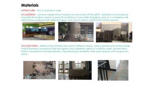 Materials
STRUCTURE – R.C.C and brick walls.
CLADDING – random rubble stone masonry on some part of the plinth , pilasters in some places,
imported float glass used as a special material as a non-reflecting glass used as a complete wall,
steel frame screened with reflected glass, and use of vibrant colors in the interior spaces.
FLOOR FINISH - different floor finishes are used in different areas – black granite and white marble
check flooring in reception hall, kota green and Jaisalmer yellow in corridors, plain cement floor
finish in classrooms and laboratories, chips flooring in exhibition hall, open spaces with rough kutni
stone.
 