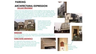 FAÇADE TREATMENT
One of the most striking features of the building is the façade, which
convey the contradictory sense of immobility as well as flexibility. The
building acquires its overall finish in its outer façade in grey colored grit
with grooves breaking the surface. The exteriors are uniformly finished
in grit, the interiors come in as a surprise, with composition of white,
grey, and greens of the court.
WINDOWS
An interesting part is the use of jharokhas of traditional architecture to
new materials and expression. Their asymmetrical placement bears an
incomplete look.
TORN PAPER AESTHETICS
As a gesture to the evolution from the
concept of ruins, the architect has used the
elements of tearing a stone wall slowly
generating starkly colored bands and
finishing in grit.
ARCHITECTURAL EXPRESSION
A grey mass puncture
the undulating surfaces
and the skyline formed
by steps and terraces
give a unique
character to the
building
Murals at the
entrance of the
building
PARKING
 