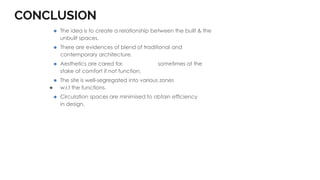 CONCLUSION
⚫ The idea is to create a relationship between the built & the
unbuilt spaces.
⚫ There are evidences of blend of traditional and
contemporary architecture.
⚫ Aesthetics are cared for, sometimes at the
stake of comfort if not function.
⚫ The site is well-segregated into various zones
● w.r.t the functions.
⚫ Circulation spaces are minimised to obtain efficiency
in design.
 