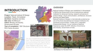 INTRODUCTION
Project: National Institute Of Design
Location: Paladi, Ahmedabad
Architect: Sarabhai and Gira
Site area: 63,848 sq.m
Client: Ministry Of Industry,
Government Of India
Year of completion: 1961 Structure:
RCC frame structure
National Institute of Design was established in Ahmedabad
in1961by the Government of as an autonomous national
institution for advanced training, research and service in
product design, visual communication, architecture, structure
planning and allied fields.
National Institute of Design is internationally acclaimed as
one of the finest educational and research institutions for
Industrial,Communication, Textile and IT Integrated
(Experiential) Design. It is an Institute of National
Importance under the DIPP, Ministry of Commerce
and Industry, Government of India
The site is located along the Sabarmati
River. The site measures about 20 acres.
In its surrounding is the Tagore hall, the
kite museum and opposite to the site is
Diwan Ballabhai high school. Main
Access of the site is from the main road
OVERVIEW
ENTRANCE TO THE INSTITUTE
 