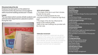 Layout
The main block which consists of both academic and
administration departments is placed on eastern
facing the river.
Movementaboutthesite
Emphasis has been given on the pedestrian
movement of the site,and one is encouraged to
walk around the building and discover it slowly.
SITE &FEATURES:
• The shape of the site is such that it divides
the site into two parts.
• The site is sloping towards the river.
• Its ground level 2.51 m below the high flood
level .
• The shape of the site has influenced its
design of the institute greatly.
• Most of the main buildings are provided with
the river view.
Vehicular movement:
Vehicular movement is restricted only till the
entrance for the visitors. But it is possible from
residential areas to academic block and vice-
versa. Besides, services entries are provided for
the various workshops. But pedestrian and
vehicular movement are not separated.
PROFESSIONALEDUCATIONPROGRAMMES
OFFERED
Industrialdesign
Product Design
Ceramic and Glass Design Furniture and Interior
Design
Toy and Game Design
Transportation and Automobile Design
Textileand apparel design
Textile Design
Apparel Design and Merchandising Lifestyle
Accessory Design
Communicationdesign
Graphic Design
Built unbuilt space Spill-out Shaded pathways
space Animation Film Design
Film and Video Communication Photography
Design
Exhibition Design
IT integrateddesign
Information & interface design
Design for Digital Experience
New Media Design
Digital game design
Interdisciplinary design
Interaction design
Universal design
Strategic design management
 