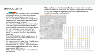 ● The planning of NID is based on various spatial types
of forms such as open courtyards with passages ,
raised platforms ,multiple entrances ,formal
entrance with the brick shell ,colonnade type facing
the green spaces and a concept of grid which hold
the hole composition of structure .
● The entire structural formation is in the form of grid .
● The building is generated with the help of frame
structure is supported through columns and beams .
● The entire building is on stilts with main floor
standing 3.24 meters above ground level ,thus
around 9570 sq.mt of floor space is available on
ground floor .
● The grid of the building helps in organization of the
spaces with internal spaces designed according to
the requirement and sizes .
● The basic dimension of one grid is 6.15x6.15 meters
c/c . All the modules are constant ,but when it
changes it differs by 2 meters . The openings of the
structure are prefabricated with the metal frame of
basic module of 1.025 meters .
● All the spaces with openings are oriented towards
the courtyards .
STRUCTURAL DETAIL
Major emphasis was given to create a function perfection in more complex
spaces like workshops and studios . The planning in form of grid according to
the function and around the two main courtyards makes building less
complicated as well as more functional .
 