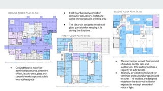 ● Ground floor is mainly of
administration area ,director's
office ,faculty area ,glass and
ceramic workshops and public
interactive space
● First floor basically consist of
computer lab ,library, metal and
wood workshops and printing area
.
● The library is designed in full wall
glass partition for keeping it lit
during the day time .
● The mezzanine second floor consist
of studios ,textile labs and
auditorium. The auditorium has a
capacity of 230 people .
● It is fully air-conditioned used for
seminars and cultural programs and
lectures The studios are designed
mostly on the external wall with
exposed to enough amount of
natural light
 