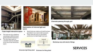 Triple height interactive space
Optimization of informal light and
space
Channels passing through grid
● Spiral staircase made up of steel has been
provided in rear most small courtyard .
● These staircase acts as a secondary
preference to triple height staircase .
Workshop area with electric fittings
● The staircase has a platform
extending on different level
giving impactful experience.
● The semi open space of
canopied roof near doubled
act as one of the interactive
space .
Schematic light fitting detail Schematic fan fitting detail
SERVICES
 