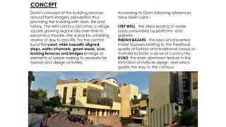 CONCEPT
Doshi’s concept of the building revolves
around form-imagery perception thus
providing the building with roots, life and
history. The NIFT campus becomes a village
square growing organically over time to
become a theatre, the scene for unfolding
drama of day to day life. For the central
kund like court, wide casually aligned
steps, water-channels, green areas, over
looking terraces and bridges emerge as
elements of space making to recreate for
fashion and design activities.
According to Doshi following references
have been used –
STEP WELL the steps leading to water
body surrounded by platforms and
galleries .
INDIAN BAZARS the idea of introverted
Indian bazaars relating to the theatrical
quality of fashion and traditional chowk or
mohalla to faster a sense of community .
KUND the main dominant feature in the
formation of institute design and which
guides the way to the campus
 