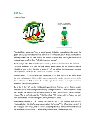 7 UP flips

by Abram Sauer




“Turn that frown upside-down” may be a good strategy for battling personal gloom, but what if the
gloom is less psychosomatic and more economic? Does the axiom, taken literally, still hold true?
Beverage maker 7 UP has been trying to find out with its upside down branding effort that almost
certainly has to be a first. Does 7 UP-side-down spell success?

The true origin of the 7 UP name has never been fully disclosed; rumors include that creator C.L.
Grigg saw it branded on a cow, the drink contains seven flavors, and the name is somehow
related to a game of dice. One thing is certain, if 7 UP had retained its original name, Bib-Label
Lithiated Lemon-Lime Soda, this profile would never have existed.

By all accounts, 7 UP should never have made it past its first year. Introduced two weeks before
the stock market crash in 1929, the drink was more expensive than the hundreds of other similar
drinks in the market. And, as noted, the brand’s original name inspires consumption of a more
suspicious than conspicuous nature.

But by the 1940s 7 UP was the third bestselling soft drink in America. A cherry flavored version
was introduced in the 80s alongside the already-existing diet version. 7 UP’s “no caffeine” claims
also boosted the brand during the health-crazed 80s when confusion about diet and nutrition
reigned. After a brief rest under the Philip Morris flag, 7 UP merged with Dr. Pepper and both
were later added to London-based giant Cadbury Schweppes’ stable.

The one-word definition of 7 UP’s strength can be traced back to 1967, that’s the year the brand
hit upon a brilliant little bit of strategy, declaring itself the “Uncola.” This differentiation perfectly fit
the beverage’s brand image, and, as a bonus, was completely true. With Coca-Cola and Pepsi as
the dominant soft drink brands, 7 UP offered a great alternative to brown sugar water.
 