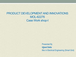 PRODUCT DEVELOPMENTAND INNOVATIONS
MOL-62276
Case Work shop-I
Presented By
Ujjwal Datta
Msc in Electrical Engineering (Smart Grid)
 