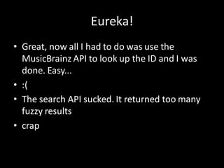 Eureka!
• Great, now all I had to do was use the
  MusicBrainz API to look up the ID and I was
  done. Easy...
• :(
• The search API sucked. It returned too many
  fuzzy results
• crap
 