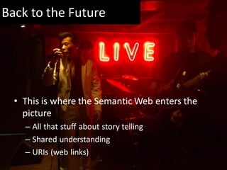 Back to the Future




  • This is where the Semantic Web enters the
    picture
    – All that stuff about story telling
    – Shared understanding
    – URIs (web links)
 
