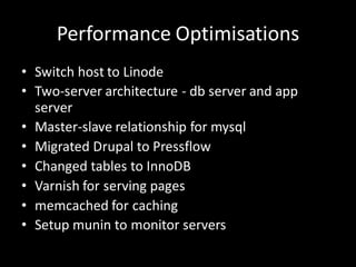 Performance Optimisations
• Switch host to Linode
• Two-server architecture - db server and app
  server
• Master-slave relationship for mysql
• Migrated Drupal to Pressflow
• Changed tables to InnoDB
• Varnish for serving pages
• memcached for caching
• Setup munin to monitor servers
 