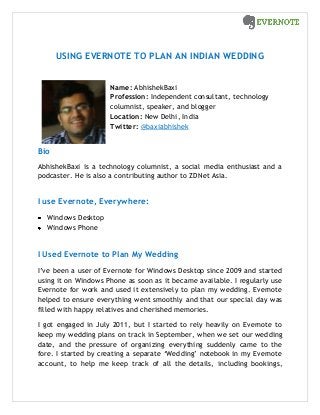 USING EVERNOTE TO PLAN AN INDIAN WEDDING
Name: AbhishekBaxi
Profession: Independent consultant, technology
columnist, speaker, and blogger
Location: New Delhi, India
Twitter: @baxiabhishek
Bio
AbhishekBaxi is a technology columnist, a social media enthusiast and a
podcaster. He is also a contributing author to ZDNet Asia.
I use Evernote, Everywhere:
Windows Desktop
Windows Phone
I Used Evernote to Plan My Wedding
I’ve been a user of Evernote for Windows Desktop since 2009 and started
using it on Windows Phone as soon as it became available. I regularly use
Evernote for work and used it extensively to plan my wedding. Evernote
helped to ensure everything went smoothly and that our special day was
filled with happy relatives and cherished memories.
I got engaged in July 2011, but I started to rely heavily on Evernote to
keep my wedding plans on track in September, when we set our wedding
date, and the pressure of organizing everything suddenly came to the
fore. I started by creating a separate ‘Wedding’ notebook in my Evernote
account, to help me keep track of all the details, including bookings,
 