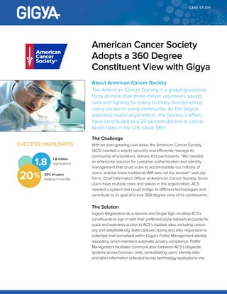 CASE STUDY
About American Cancer Society
The American Cancer Society is a global grassroots
force of more than three million volunteers saving
lives and fighting for every birthday threatened by
every cancer in every community. As the largest
voluntary health organization, the Society’s efforts
have contributed to a 20 percent decline in cancer
death rates in the U.S. since 1991.
The Challenge
With an ever-growing user base, the American Cancer Society
(ACS) needed a way to securely and efficiently manage its
community of volunteers, donors and participants. “We needed
an enterprise solution for customer authentication and identity
management that could scale to accommodate our millions of
users, and we knew traditional IAM was not the answer” said Jay
Ferro, Chief Information Officer at American Cancer Society. Since
users have multiple roles and stakes in the organization, ACS
needed a system that could bridge its different technologies and
contribute to its goal of a true 360 degree view of its constituents.
The Solution
Gigya’s Registration-as-a-Service and Single Sign-on allow ACS’s
constituents to sign in with their preferred social network accounts for
quick and seamless access to ACS’s multiple sites, including cancer.
org and relayforlife.org. Data captured during and after registration is
collected and normalized within Gigya’s Profile Management identity
repository, which maintains automatic privacy compliance. Profile
Management facilitates communication between ACS’s disparate
systems across business units, consolidating users’ identity data
and other information collected across technology applications into
American Cancer Society
Adopts a 360 Degree
Constituent View with Gigya
SUCCESS HIGHLIGHTS
1.8
20% of users
logging in socially
1.8 million
registrations
20
 