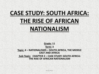 CASE STUDY: SOUTH AFRICA:
THE RISE OF AFRICAN
NATIONALISM
Grade: 11
Term: 3
Topic: 4 – NATIONALISMS – SOUTH AFRICA, THE MIDDLE
EAST AND AFRICA
Sub-Topic: CHAPTER 2 – CASE STUDY: SOUTH AFRICA:
THE RISE OF AFRICAN NATIONALISM
M.N.SPIES
 