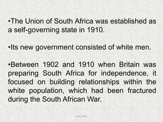 •The Union of South Africa was established as
a self-governing state in 1910.
•Its new government consisted of white men.
•Between 1902 and 1910 when Britain was
M.N.SPIES
•Between 1902 and 1910 when Britain was
preparing South Africa for independence, it
focused on building relationships within the
white population, which had been fractured
during the South African War.
 