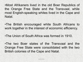 •Most Afrikaners lived in the old Boer Republics of
the Orange Free State and the Transvaal, while
most English-speaking whites lived in the Cape and
Natal.
•The British encouraged white South Africans to
work together in the interest of economic efficiency.
M.N.SPIES
•The Union of South Africa was formed in 1910.
•The two Boer states of the Transvaal and the
Orange Free State were consolidated with the two
British colonies of the Cape and Natal.
 