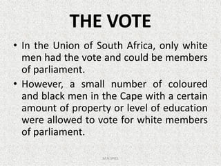 THE VOTE
• In the Union of South Africa, only white
men had the vote and could be members
of parliament.
• However, a small number of coloured• However, a small number of coloured
and black men in the Cape with a certain
amount of property or level of education
were allowed to vote for white members
of parliament.
M.N.SPIES
 