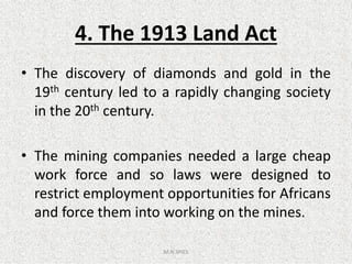 4. The 1913 Land Act
• The discovery of diamonds and gold in the
19th century led to a rapidly changing society
in the 20th century.
• The mining companies needed a large cheap
work force and so laws were designed to
restrict employment opportunities for Africans
and force them into working on the mines.
M.N.SPIES
 