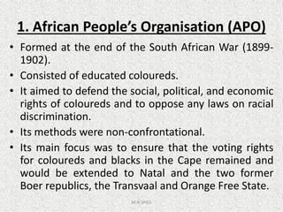 1. African People’s Organisation (APO)
• Formed at the end of the South African War (1899-
1902).
• Consisted of educated coloureds.
• It aimed to defend the social, political, and economic
rights of coloureds and to oppose any laws on racialrights of coloureds and to oppose any laws on racial
discrimination.
• Its methods were non-confrontational.
• Its main focus was to ensure that the voting rights
for coloureds and blacks in the Cape remained and
would be extended to Natal and the two former
Boer republics, the Transvaal and Orange Free State.
M.N.SPIES
 