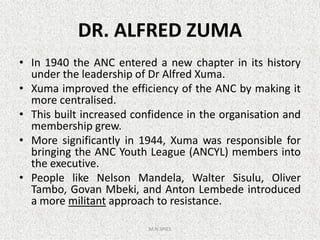 DR. ALFRED ZUMA
• In 1940 the ANC entered a new chapter in its history
under the leadership of Dr Alfred Xuma.
• Xuma improved the efficiency of the ANC by making it
more centralised.
• This built increased confidence in the organisation and
membership grew.
• This built increased confidence in the organisation and
membership grew.
• More significantly in 1944, Xuma was responsible for
bringing the ANC Youth League (ANCYL) members into
the executive.
• People like Nelson Mandela, Walter Sisulu, Oliver
Tambo, Govan Mbeki, and Anton Lembede introduced
a more militant approach to resistance.
M.N.SPIES
 