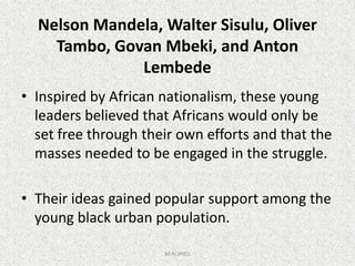 Nelson Mandela, Walter Sisulu, Oliver
Tambo, Govan Mbeki, and Anton
Lembede
• Inspired by African nationalism, these young
leaders believed that Africans would only be
set free through their own efforts and that theset free through their own efforts and that the
masses needed to be engaged in the struggle.
• Their ideas gained popular support among the
young black urban population.
M.N.SPIES
 