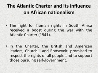 The Atlantic Charter and its influence
on African nationalism
• The fight for human rights in South Africa
received a boost during the war with the
Atlantic Charter (1941).Atlantic Charter (1941).
• In the Charter, the British and American
leaders, Churchill and Roosevelt, promised to
respect the rights of all people and to support
those pursuing self-government.
M.N.SPIES
 