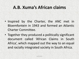A.B. Xuma’s African claims
• Inspired by the Charter, the ANC met in
Bloemfontein in 1943 and formed an Atlantic
Charter Committee.Charter Committee.
• Together they produced a politically significant
document called ‘African Claims in South
Africa’, which mapped out the way to an equal
and racially integrated society in South Africa.
M.N.SPIES
 