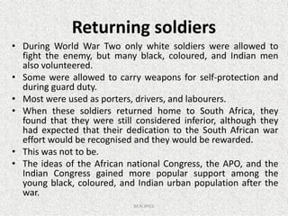 Returning soldiers
• During World War Two only white soldiers were allowed to
fight the enemy, but many black, coloured, and Indian men
also volunteered.
• Some were allowed to carry weapons for self-protection and
during guard duty.
• Most were used as porters, drivers, and labourers.
• When these soldiers returned home to South Africa, they• When these soldiers returned home to South Africa, they
found that they were still considered inferior, although they
had expected that their dedication to the South African war
effort would be recognised and they would be rewarded.
• This was not to be.
• The ideas of the African national Congress, the APO, and the
Indian Congress gained more popular support among the
young black, coloured, and Indian urban population after the
war.
M.N.SPIES
 