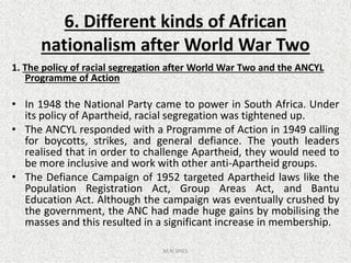 6. Different kinds of African
nationalism after World War Two
1. The policy of racial segregation after World War Two and the ANCYL
Programme of Action
• In 1948 the National Party came to power in South Africa. Under
its policy of Apartheid, racial segregation was tightened up.
• The ANCYL responded with a Programme of Action in 1949 calling• The ANCYL responded with a Programme of Action in 1949 calling
for boycotts, strikes, and general defiance. The youth leaders
realised that in order to challenge Apartheid, they would need to
be more inclusive and work with other anti-Apartheid groups.
• The Defiance Campaign of 1952 targeted Apartheid laws like the
Population Registration Act, Group Areas Act, and Bantu
Education Act. Although the campaign was eventually crushed by
the government, the ANC had made huge gains by mobilising the
masses and this resulted in a significant increase in membership.
M.N.SPIES
 
