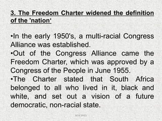 3. The Freedom Charter widened the definition
of the 'nation‘
•In the early 1950's, a multi-racial Congress
Alliance was established.
•Out of the Congress Alliance came the
Freedom Charter, which was approved by a
M.N.SPIES
Freedom Charter, which was approved by a
Congress of the People in June 1955.
•The Charter stated that South Africa
belonged to all who lived in it, black and
white, and set out a vision of a future
democratic, non-racial state.
 