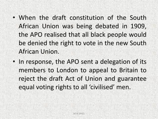 • When the draft constitution of the South
African Union was being debated in 1909,
the APO realised that all black people would
be denied the right to vote in the new South
African Union.
• In response, the APO sent a delegation of its
M.N.SPIES
• In response, the APO sent a delegation of its
members to London to appeal to Britain to
reject the draft Act of Union and guarantee
equal voting rights to all ‘civilised’ men.
 
